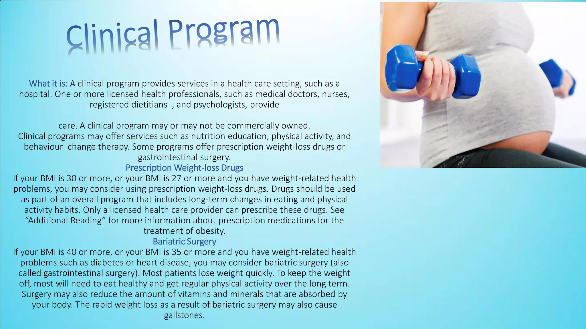What it is: A clinical program provides services in a health care setting, such as a
hospital. One or more licensed health professionals, such as medical doctors, nurses,
registered dietitians , and psychologists, provide
care. A clinical program may or may not be commercially owned.
Clinical programs may offer services such as nutrition education, physical activity, and
behaviour change therapy. Some programs offer prescription weight-loss drugs or
gastrointestinal surgery.
Prescription Weight-loss Drugs
If your BMI is 30 or more, or your BMI is 27 or more and you have weight-related health
problems, you may consider using prescription weight-loss drugs. Drugs should be used
as part of an overall program that includes long-term changes in eating and physical
activity habits. Only a licensed health care provider can prescribe these drugs. See
Additio al Readi g for ore i for atio a out pres riptio edi atio s for the
treatment of obesity.
Bariatric Surgery
If your BMI is 40 or more, or your BMI is 35 or more and you have weight-related health
problems such as diabetes or heart disease, you may consider bariatric surgery (also
called gastrointestinal surgery). Most patients lose weight quickly. To keep the weight
off, most will need to eat healthy and get regular physical activity over the long term.
Surgery may also reduce the amount of vitamins and minerals that are absorbed by
your body. The rapid weight loss as a result of bariatric surgery may also cause
gallstones.
 