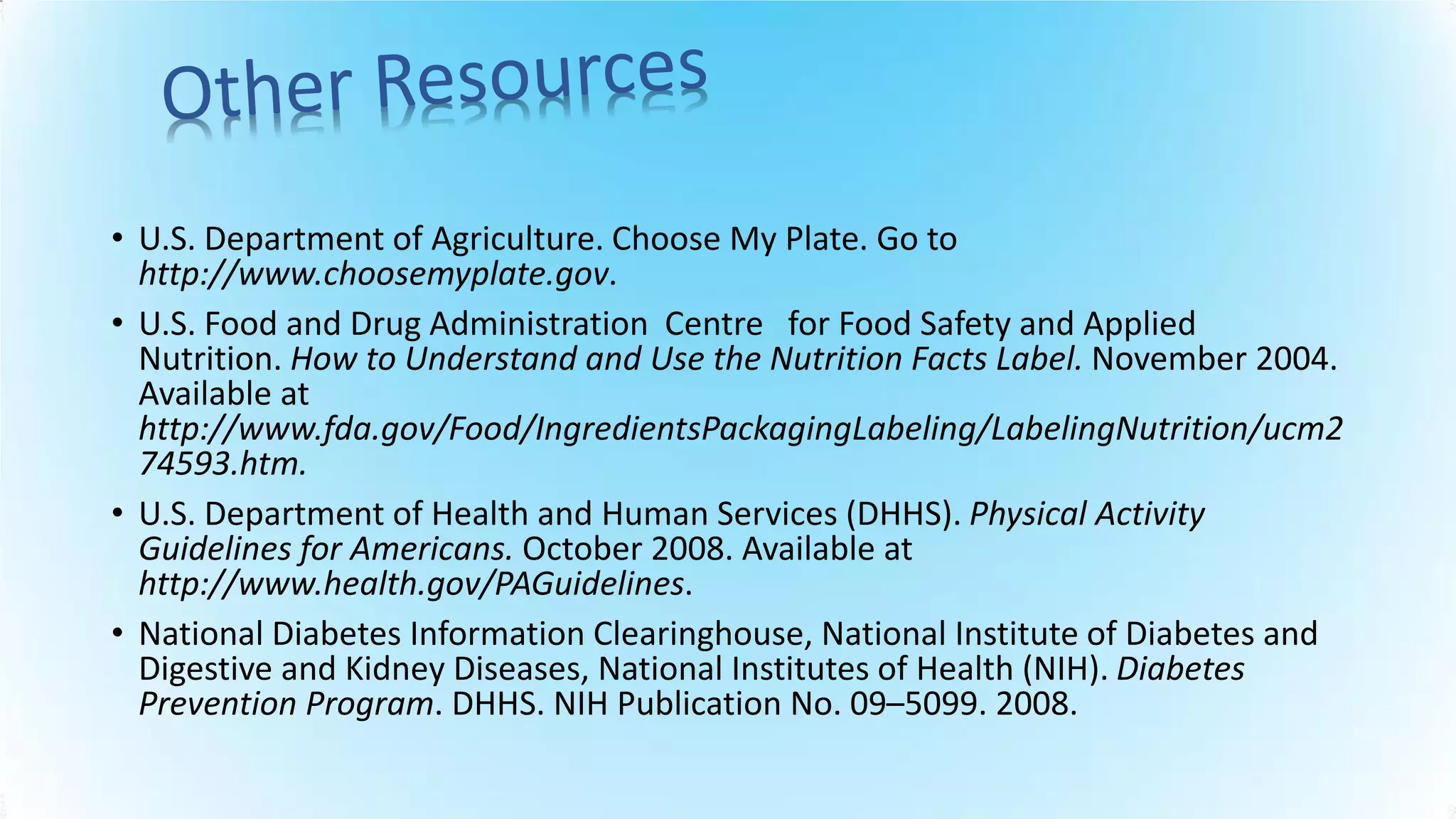 • U.S. Department of Agriculture. Choose My Plate. Go to
http://www.choosemyplate.gov.
• U.S. Food and Drug Administration Centre for Food Safety and Applied
Nutrition. How to Understand and Use the Nutrition Facts Label. November 2004.
Available at
http://www.fda.gov/Food/IngredientsPackagingLabeling/LabelingNutrition/ucm2
74593.htm.
• U.S. Department of Health and Human Services (DHHS). Physical Activity
Guidelines for Americans. October 2008. Available at
http://www.health.gov/PAGuidelines.
• National Diabetes Information Clearinghouse, National Institute of Diabetes and
Digestive and Kidney Diseases, National Institutes of Health (NIH). Diabetes
Prevention Program. DHHS. NIH Publication No. 09–5099. 2008.
 