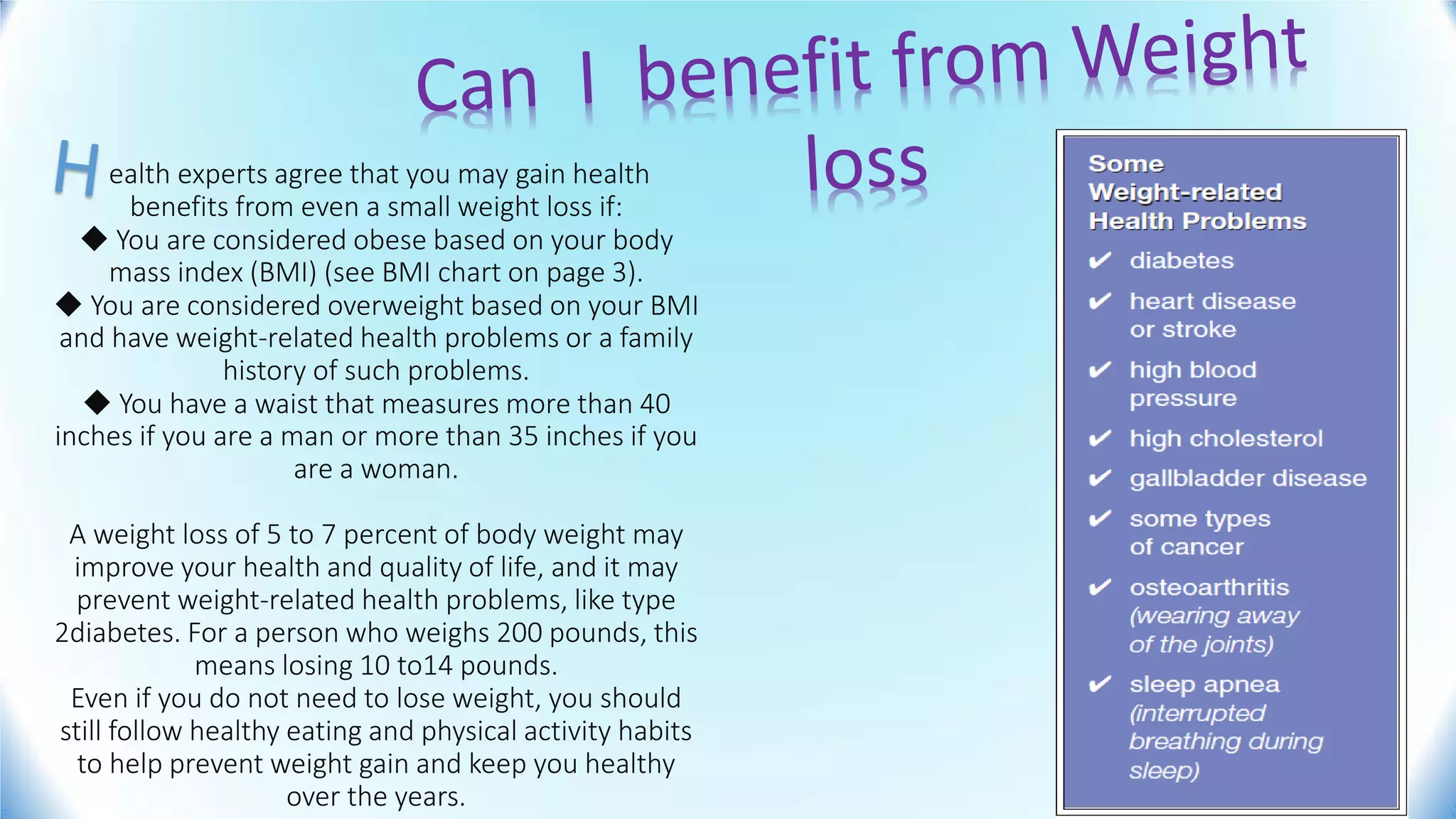ealth experts agree that you may gain health
benefits from even a small weight loss if:
◆ You are considered obese based on your body
mass index (BMI) (see BMI chart on page 3).
◆ You are considered overweight based on your BMI
and have weight-related health problems or a family
history of such problems.
◆ You have a waist that measures more than 40
inches if you are a man or more than 35 inches if you
are a woman.
A weight loss of 5 to 7 percent of body weight may
improve your health and quality of life, and it may
prevent weight-related health problems, like type
2diabetes. For a person who weighs 200 pounds, this
means losing 10 to14 pounds.
Even if you do not need to lose weight, you should
still follow healthy eating and physical activity habits
to help prevent weight gain and keep you healthy
over the years.
 