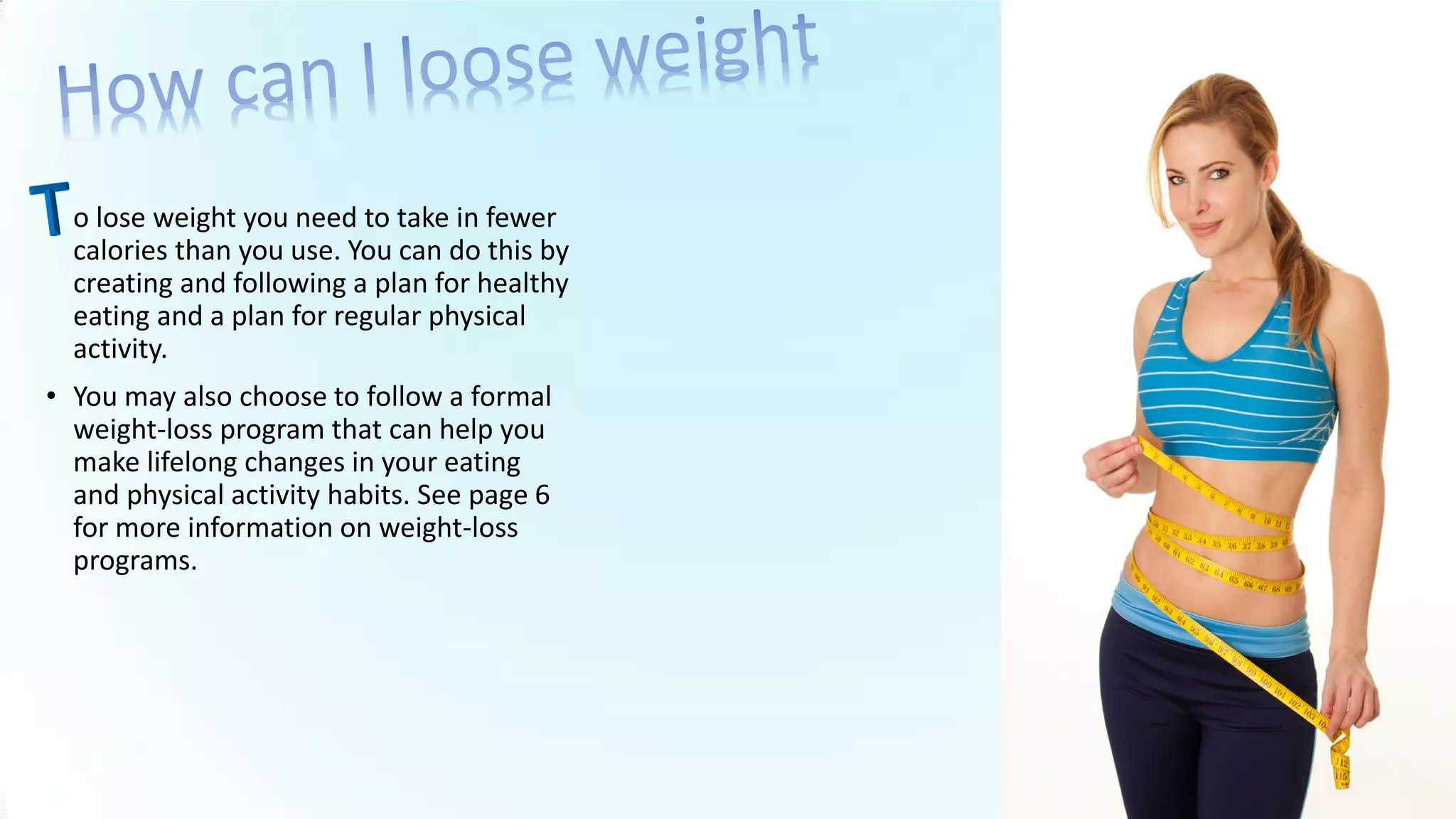 • o lose weight you need to take in fewer
calories than you use. You can do this by
creating and following a plan for healthy
eating and a plan for regular physical
activity.
• You may also choose to follow a formal
weight-loss program that can help you
make lifelong changes in your eating
and physical activity habits. See page 6
for more information on weight-loss
programs.
 