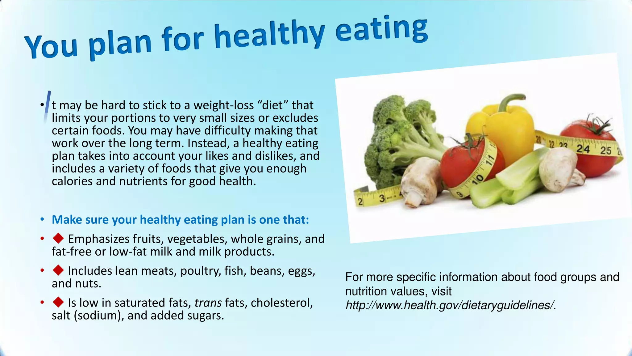 • t may be hard to stick to a weight-loss diet that
limits your portions to very small sizes or excludes
certain foods. You may have difficulty making that
work over the long term. Instead, a healthy eating
plan takes into account your likes and dislikes, and
includes a variety of foods that give you enough
calories and nutrients for good health.
• Make sure your healthy eating plan is one that:
• ◆ Emphasizes fruits, vegetables, whole grains, and
fat-free or low-fat milk and milk products.
• ◆ Includes lean meats, poultry, fish, beans, eggs,
and nuts.
• ◆ Is low in saturated fats, trans fats, cholesterol,
salt (sodium), and added sugars.
For more specific information about food groups and
nutrition values, visit
http://www.health.gov/dietaryguidelines/.
 