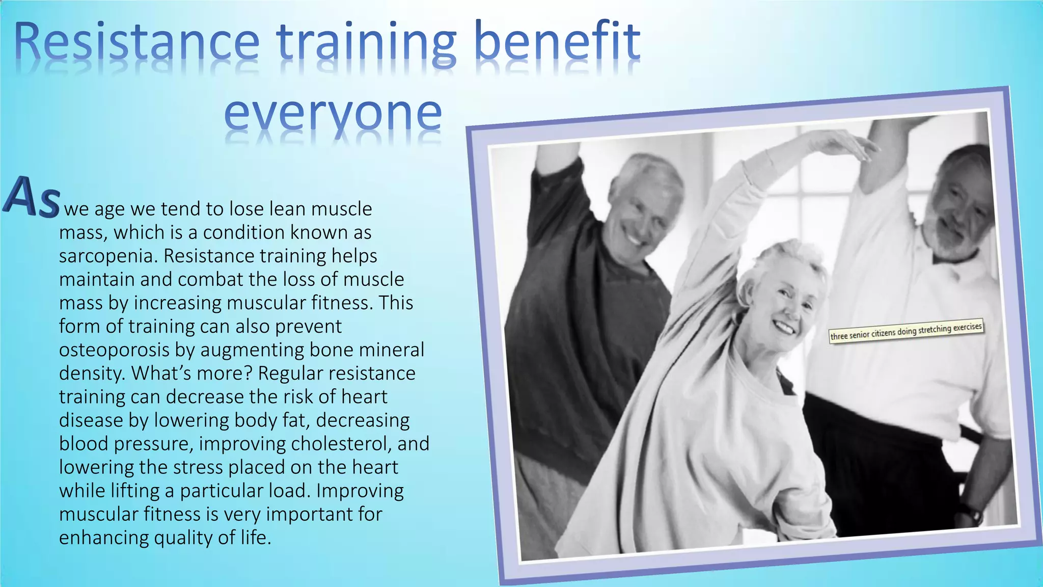 we age we tend to lose lean muscle
mass, which is a condition known as
sarcopenia. Resistance training helps
maintain and combat the loss of muscle
mass by increasing muscular fitness. This
form of training can also prevent
osteoporosis by augmenting bone mineral
de sity. What’s ore? Regular resista e
training can decrease the risk of heart
disease by lowering body fat, decreasing
blood pressure, improving cholesterol, and
lowering the stress placed on the heart
while lifting a particular load. Improving
muscular fitness is very important for
enhancing quality of life.
 