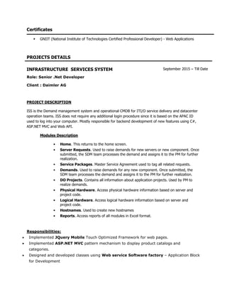 Certificates
 GNIIT (National Institute of Technologies Certified Professional Developer) - Web Applications
PROJECTS DETAILS
INFRASTRUCTURE SERVICES SYSTEM September 2015 – Till Date
Role: Senior .Net Developer
Client : Daimler AG
PROJECT DESCRIPTION
ISS is the Demand management system and operational CMDB for ITI/O service delivery and datacenter
operation teams. ISS does not require any additional login procedure since it is based on the APAC ID
used to log into your computer. Mostly responsible for backend development of new features using C#,
ASP.NET MVC and Web API.
Modules Description
• Home. This returns to the home screen.
• Server Requests. Used to raise demands for new servers or new component. Once
submitted, the SDM team processes the demand and assigns it to the PM for further
realization.
• Service Packages. Master Service Agreement used to tag all related requests.
• Demands. Used to raise demands for any new component. Once submitted, the
SDM team processes the demand and assigns it to the PM for further realization.
• DO Projects. Contains all information about application projects. Used by PM to
realize demands.
• Physical Hardware. Access physical hardware information based on server and
project code.
• Logical Hardware. Access logical hardware information based on server and
project code.
• Hostnames. Used to create new hostnames
• Reports. Access reports of all modules in Excel format.
Responsibilities:
 Implemented JQuery Mobile Touch Optimized Framework for web pages.
 Implemented ASP.NET MVC pattern mechanism to display product catalogs and
categories.
 Designed and developed classes using Web service Software factory – Application Block
for Development
 