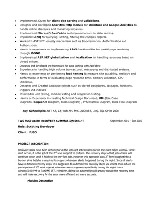  Implemented JQuery for client side sorting and validations.
 Designed and developed Analytics Http module for Omniture and Google-Analytics to
handle online strategies and marketing initiatives.
 Implemented Microsoft AppFabric caching mechanism for data caching.
 Implanted LINQ for querying, sorting, filtering the complex objects.
 Worked in ASP.NET security mechanism such as Impersonation, Authentication and
Authorization
 Hands on experience on implementing AJAX functionalities for partial page rendering
through JSONP.
 Implemented ASP.NET globalization and localization for handling resources based on
thread culture.
 Designed and developed the framework for data caching with AppFabric
 Experience in handling high volume transactional, messaging and distributed systems.
 Hands on experience on performing load testing to measure site scalability, realibitiy and
performance in terms of evaluating page response time, memory utilization, CPU
utilization.
 Designed and Created database objects such as stored procedures, packages, functions,
triggers and indexes.
 Involved in unit testing, module testing and integration testing.
 Hands on Experience in creating Technical Design Document, UML(Use Case
Diagrams, Sequence Diagram, Class Diagram) , Process flow Diagram, Data Flow Diagram
Key Technologies: .NET 4.5, C#, Web API, MVC, ADO.NET, LINQ, SQL Server 2008
TWS FUSO ALERT RECOVERY AUTOMATION SCRIPT September 2015 – Jan 2016
Role: Scripting Developer
Client : FUSO
PROJECT DESCRIPTION
Recovery steps have been defined for all the jobs and job streams during the night batch window. Once
alert occurs, it is the job of the 2nd
level support to perform the recovery step so that jobs chains will
continue to run until it finish to the very last job. However this approach puts 2nd
level support into a
burden since he/she is required to support whenever alerts happened during the night. Since all alerts
have a defined recovery steps, it is suggested to automate the recovery steps via scripts thus reduce the
participation of 2nd
level support whenever alerts happened specifically during the night batch
window(9:00 PM to 7:00AM) JST. Moreover, doing the automation will greatly reduce the recovery time
and will make recovery for the error more efficient and more accurate.
Modules Description
 