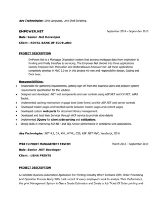 Key Technologies: .Unix Language, Unix Shell Scripting.
EMPOWER.NET September 2014 – September 2015
Role: Senior .Net Developer
Client : ROYAL BANK OF SCOTLAND
PROJECT DESCRIPTION
EmPower.Net is a Mortgage Origination system that process mortgage data from origination to
funding and finally transfers to servicing. The Empower.Net divided into three applications
namely Empower.Net, Motivation and WoltersKluwer.Empower.Net .All these applications
completely develop in MVC 3.0 so In this project my role and responsibility design, Coding and
Data base.
Responsibilities:
 Responsible for gathering requirements, getting sign-off from the business users and prepare system
requirements specification for the solution.
 Designed and developed .NET web components and user controls using ASP.NET and C#.NET, AJAX
Toolkit.
 Implemented caching mechanism on page level (web forms) and for ASP.NET web server controls
 Developed master pages and handled events between master pages and content pages
 Developed custom web parts for document library management.
 Developed and host Web Services through WCF service to provide store details
 Implemented JQuery for client side sorting and validations.
 Strong skills in improving ASP.NET and SQL Server performance in enterprise web applications.
Key Technologies: .NET 4.5, C#, XML, HTML, CSS, ASP .NET MVC, JavaScript, IIS 8
WEB TO PRINT MANAGEMENT SYSTEM March 2013 – September 2014
Role: Senior .NET Developer
Client : USHA PRINTS
PROJECT DESCRIPTION
A Complete Business Automation Application For Printing Industry Which Contains CRM, Order Processing
And Operation Process Along With track record of every employee’s work to analyze Their Performance.
this print Management System is Give a Create Estimation and Create a Job Ticket Of Order printing and
 
