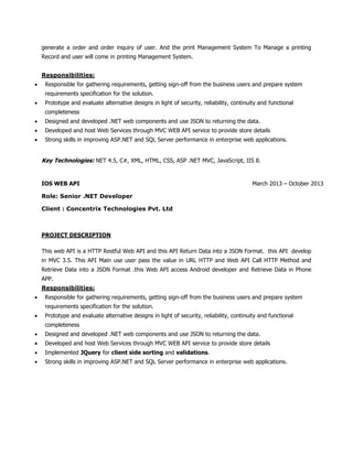 generate a order and order inquiry of user. And the print Management System To Manage a printing
Record and user will come in printing Management System.
Responsibilities:
 Responsible for gathering requirements, getting sign-off from the business users and prepare system
requirements specification for the solution.
 Prototype and evaluate alternative designs in light of security, reliability, continuity and functional
completeness
 Designed and developed .NET web components and use JSON to returning the data.
 Developed and host Web Services through MVC WEB API service to provide store details
 Strong skills in improving ASP.NET and SQL Server performance in enterprise web applications.
Key Technologies: NET 4.5, C#, XML, HTML, CSS, ASP .NET MVC, JavaScript, IIS 8.
IOS WEB API March 2013 – October 2013
Role: Senior .NET Developer
Client : Concentrix Technologies Pvt. Ltd
PROJECT DESCRIPTION
This web API is a HTTP Restful Web API and this API Return Data into a JSON Format. this API develop
in MVC 3.5. This API Main use user pass the value in URL HTTP and Web API Call HTTP Method and
Retrieve Data into a JSON Format .this Web API access Android developer and Retrieve Data in Phone
APP.
Responsibilities:
 Responsible for gathering requirements, getting sign-off from the business users and prepare system
requirements specification for the solution.
 Prototype and evaluate alternative designs in light of security, reliability, continuity and functional
completeness
 Designed and developed .NET web components and use JSON to returning the data.
 Developed and host Web Services through MVC WEB API service to provide store details
 Implemented JQuery for client side sorting and validations.
 Strong skills in improving ASP.NET and SQL Server performance in enterprise web applications.
 