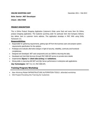 ONLINE SHOPPING CART December 2011 – Feb 2013
Role: Senior .NET Developer
Client : DELYVER
PROJECT DESCRIPTION
This is Online Product Shopping Application Customer’s Order some food and some Item On Online
product shopping application. The Customer punching order for particular item And Company Delivery
boy deliver item to customer home address. This application develops in MVC With using Entity
framework 3.5.
Responsibilities:
 Responsible for gathering requirements, getting sign-off from the business users and prepare system
requirements specification for the solution.
 Prototype and evaluate alternative designs in light of security, reliability, continuity and functional
completeness
 Designed and developed .NET web components and use JSON to returning the data.
 Developed and host Web Services through MVC WEB API service to provide store details
 Implemented JQuery for client side sorting and validations.
 Strong skills in improving ASP.NET and SQL Server performance in enterprise web applications.
Key Technologies: .NET 4.5, C#, MVC WEB API.
Training Program/Workshop
 New Working Model INFRASTRUCTURE AUTOMATION TOOLS attended workshop
 ISS Project Providing the Training for Customer.
 
