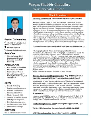 Waqas Shabbir Chaudhry
Territory Sales Officor
Contact Information
Plot#48, Street#2, Zia Steel
Mills, I-10-3, Islamabad
+92-03075000579
chwaqas.shabir@gmail.com
Education
 MBA Marketing - 2012
(Muhammad Ali Jinnah
University Islamabad,
Pakistan)
Personal Info
 Date of Birth: 6th June 1990
 NIC# 34202-2264094-5
 Marital Status: Married
 Skype: Waqas.chaudhry74
Linked:pk.linkedin.com/in/0
3075000579
Skills
 Sales & Marketing
 Key Accounts Management
 Business Development
 Planning & Execution
 Market Research, CRM
 Training & Coaching, leading
 CRM, Kpi’s management
 Distribution management
 Good Communication Skills
 Channel wise strategy
References
Will be furnished upon request
Work Experience
Territory Sales Officor Pepsicola International Jan-2017 till
● Volume Growth, Target vs Sales, Market Share, competiton, analysis.
● Sales/Marketing strategy development and execution at territory level.
● Kpi's achievement, monitoring, execution of given Kpi's on daily basis.
● Trade and channel (customer) development, market segmentation.
● Business strategy development and alignment process with distributor.
● Building operating capability of distributor, training, coaching, leading.
● PepsiCo brands range selling & visibility, plan execution, merchandising.
● Volume, share, availability, Kpi’s management, store fundamentals.
● Product quality & 10 days flor stock availability, Sish, range selling.
● Timely AOP rollout, diagnostics joint plan and coop alignment with team
● Budget control and spending effectiveness, timely reporting of all work.
Territory Manager Dairyland Pvt Ltd (Isbd/Rwp Aug-2016 to Nov-16
● Managing Day Fresh Milk in Dairy category in Food Services
Department, its UHT milk in Tetra packaging & I have honor to launch the
premium product in my expertise area in Isb/Rwp Horeca channel
●Implementing company policy for AOP, RED, RTM, GTM, FIFO, CRM, TO'S,
CO'S, 80/20 Rule, Discounting, Shelf Sharing, Quota, Promo, Expiry, DIFOT,
Planogram, Contracts, Mapping, Census. Routing, Preselling module.
● Define strategies & plans that deliver channel growth based on
consumer, shopper & customer requirement, Business Development,
Managing ISB/RWP HORECA Channel, IMT, B2B, Key accounts.
Achievement:
● 33% growth in 4th quarter for IMT & 21% for Horeca
Account Development Representative Aug-2012 to July-2016
Haidri Beverages (PVT) Ltd Pepsi Cola (Rawalpindi Cantt)
● Responsible for sales operations & execution of Rwp Cantt Territory Level.
● Flourishing Sales Of Pepsi Brands 65 SKU's with 100% availability & display
● Volume, Availability Expansion, KPI’s, In outlet execution, Competitor
Intelligence, Equipment Management, CRM, Distribution Management, Team
management, Implementations of New System related Initiatives. Order to
collect, code of conduct, new product initiatives, Post execution analysis.
Achievement:
● Volume growth 2016 1st quarter by 18% & 2nd quarter by 21% OLY, 2015
GT sale 21% Oly, LMT 37% Oly, Horeca 19% Oly by execution of channel
strategy, 100% Target achievement 2012-till date.
Star Marketing Company Isbd (Marketing Officer) June 2012-Aug12
Zia Steel Mills Islamabad (Internee Sales) Feb 2012-May 2012
MAX Telecom Islamabad (Sales Officer) Jan 2011-Jan2012
 
