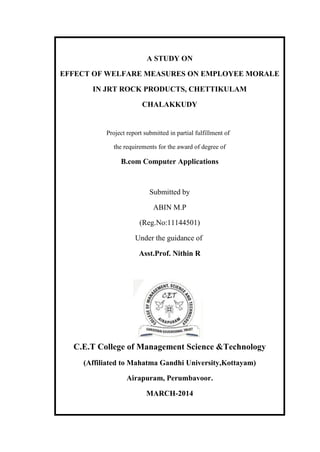A STUDY ON
EFFECT OF WELFARE MEASURES ON EMPLOYEE MORALE
IN JRT ROCK PRODUCTS, CHETTIKULAM
CHALAKKUDY
Project report submitted in partial fulfillment of
the requirements for the award of degree of
B.com Computer Applications
Submitted by
ABIN M.P
(Reg.No:11144501)
Under the guidance of
Asst.Prof. Nithin R
C.E.T College of Management Science &Technology
(Affiliated to Mahatma Gandhi University,Kottayam)
Airapuram, Perumbavoor.
MARCH-2014
 