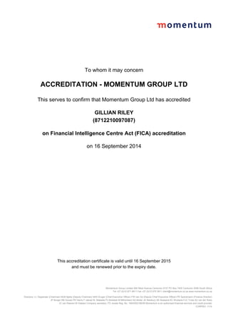 To whom it may concern
ACCREDITATION - MOMENTUM GROUP LTD
This serves to confirm that Momentum Group Ltd has accredited
GILLIAN RILEY
(8712210097087)
on Financial Intelligence Centre Act (FICA) accreditation
on 16 September 2014
This accreditation certificate is valid until 16 September 2015
and must be renewed prior to the expiry date.
Momemtum Group Limited 268 West Avenue Centurion 0157 PO Box 7400 Centurion 0046 South Africa
Tel +27 (0)12 671 8911 Fax +27 (0)12 675 3911 client@momentum.co.za www.momentum.co.za
Directors: LL Dippenaar (Chairman) MJN Njeke (Deputy Chairman) NAS Kruger (Chief Executive Officer) FW van Zyl (Deputy Chief Executive Officer) PE Speckmann (Finance Director)
JP Burger RB Gouws PK Harris F Jakoet KL Matseke PJ Moleketi M Mthombeni SA Muller JE Newbury SE Nxasana KC Shubane FJC Truter BJ van der Ross
JC van Reenen M Vilakazi Company secretary: FD Jooste Reg. No. 1904/002186/06 Momentum is an authorised financial services and credit provider
CORP001 1110
 