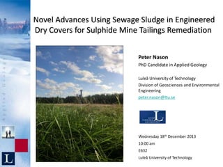 Novel Advances Using Sewage Sludge in Engineered
Dry Covers for Sulphide Mine Tailings Remediation
Peter Nason
PhD Candidate in Applied Geology
Luleå University of Technology
Division of Geosciences and Environmental
Engineering
peter.nason@ltu.se
Wednesday 18th December 2013
10:00 am
E632
Luleå University of Technology
 