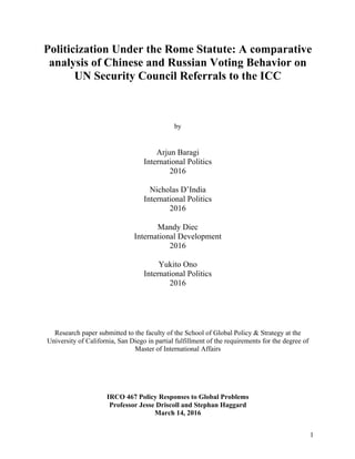 1
Politicization Under the Rome Statute: A comparative
analysis of Chinese and Russian Voting Behavior on
UN Security Council Referrals to the ICC
by
Arjun Baragi
International Politics
2016
Nicholas D’India
International Politics
2016
Mandy Diec
International Development
2016
Yukito Ono
International Politics
2016
Research paper submitted to the faculty of the School of Global Policy & Strategy at the
University of California, San Diego in partial fulfillment of the requirements for the degree of
Master of International Affairs
IRCO 467 Policy Responses to Global Problems
Professor Jesse Driscoll and Stephan Haggard
March 14, 2016
 