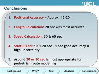 Conclusions

  1. Positional Accuracy = Approx. 15-20m

  2. Length Calculation: 20 sec was most accurate

  3. Speed Calculation: 30 & 60 sec

  4. Start & End: 10 & 20 sec – 1 sec good accuracy &
     high uncertainty

  5. Around 20 or 30 sec is most appropriate for
     pedestrian route modelling

 Background      Why?      Test       Analysis   Conclusions
 