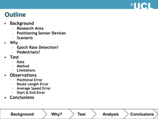 Outline
• Background
   – Research Area
   – Positioning Sensor Devices
   – Scenario
• Why
   – Epoch Rate Detection?
   – Pedestrians?
• Test
   –   Data
   –   Method
   –   Limitations
• Observations
   –   Positional Error
   –   Route Length Error
   –   Average Speed Error
   –   Start & End Error
• Conclusions


   Background                Why?   Test   Analysis   Conclusions
 