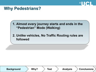 Why Pedestrians?


     1. Almost every journey starts and ends in the
        “Pedestrian” Mode (Walking)

     2. Unlike vehicles, No Traffic Routing rules are
        followed




 Background      Why?       Test      Analysis    Conclusions
 