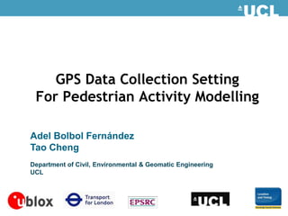 GPS Data Collection Setting
 For Pedestrian Activity Modelling

Adel Bolbol Fernández
Tao Cheng
Department of Civil, Environmental & Geomatic Engineering
UCL
 