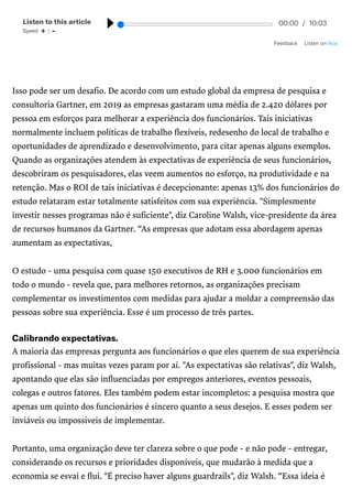/
Isso pode ser um desafio. De acordo com um estudo global da empresa de pesquisa e
consultoria Gartner, em 2019 as empresas gastaram uma média de 2.420 dólares por
pessoa em esforços para melhorar a experiência dos funcionários. Tais iniciativas
normalmente incluem políticas de trabalho flexíveis, redesenho do local de trabalho e
oportunidades de aprendizado e desenvolvimento, para citar apenas alguns exemplos.
Quando as organizações atendem às expectativas de experiência de seus funcionários,
descobriram os pesquisadores, elas veem aumentos no esforço, na produtividade e na
retenção. Mas o ROI de tais iniciativas é decepcionante: apenas 13% dos funcionários do
estudo relataram estar totalmente satisfeitos com sua experiência. "Simplesmente
investir nesses programas não é suficiente", diz Caroline Walsh, vice-presidente da área
de recursos humanos da Gartner. “As empresas que adotam essa abordagem apenas
aumentam as expectativas,
O estudo - uma pesquisa com quase 150 executivos de RH e 3.000 funcionários em
todo o mundo - revela que, para melhores retornos, as organizações precisam
complementar os investimentos com medidas para ajudar a moldar a compreensão das
pessoas sobre sua experiência. Esse é um processo de três partes.
Calibrandoexpectativas.
A maioria das empresas pergunta aos funcionários o que eles querem de sua experiência
profissional - mas muitas vezes param por aí. "As expectativas são relativas", diz Walsh,
apontando que elas são influenciadas por empregos anteriores, eventos pessoais,
colegas e outros fatores. Eles também podem estar incompletos: a pesquisa mostra que
apenas um quinto dos funcionários é sincero quanto a seus desejos. E esses podem ser
inviáveis ou impossíveis de implementar.
Portanto, uma organização deve ter clareza sobre o que pode - e não pode - entregar,
considerando os recursos e prioridades disponíveis, que mudarão à medida que a
economia se esvai e flui. "É preciso haver alguns guardrails", diz Walsh. “Essa ideia é
Listentothisarticle
Speed  + | - 00:00 / 10:03
Feedback ListenonNoa
 