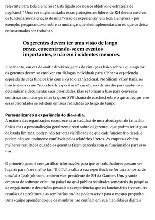 /
relevante para toda a empresa? Está ligado aos nossos objetivos e estratégia de
negócios? ” Uma vez implementadas essas proteções, os líderes de RH devem envolver
os funcionários na criação de uma “visão da experiência” em toda a empresa - por
exemplo, pesquisando-os sobre as mudanças que eles implementariam e o que os deixa
entusiasmados por trabalhar.
Finalmente, em vez de emitir diretrizes gerais de cima para baixo sobre o que esperar,
os gerentes devem se envolver em diálogos individuais para alinhar a experiência
esperada de cada funcionário com a visão organizacional. No Silicon Valley Bank, os
funcionários criam “modelos de experiência” em oficinas de um dia para ajudá-los a
determinar e documentar suas prioridades. Elas se tornam a base para conversas
contínuas com seus gerentes (a quem SVB chama de coaches) sobre o que antecipar e se
essas prioridades se refletem em suas realidades ao longo do tempo.
Personalizandoaexperiênciadodia-a-dia.
A maioria das organizações reconhece as armadilhas de uma abordagem de tamanho
único, mas a personalização geralmente recai sobre os gerentes, que podem ter largura
de banda limitada, podem não ter total visibilidade do que cada funcionário deseja e
podem não ser totalmente confiáveis pelos relatórios diretos. As empresas obtêm
melhores resultados quando os gerentes fazem parceria com os funcionários para esse
fim.
O primeiro passo é compartilhar informações para que os trabalhadores possam ver
lugares para fazer melhorias. "É difícil avaliar a sua experiência se for uma amostra de
uma", diz Leah Johnson, também vice-presidente de RH da Gartner. Uma grande
empresa de software criou um painel no qual publica resultados semestrais da pesquisa
de engajamento e descrições pessoais das experiências que os funcionários tiveram. As
reuniões da prefeitura e os seminários on-line podem servir para o mesmo propósito.
Uma equipe aprendendo que os membros não confiam em suas habilidades digitais
Os gerentes devem ter uma visão de longo
prazo, concentrando-se em eventos
importantes, e não em incidentes menores.
 