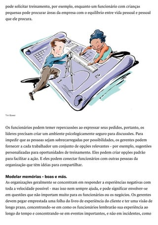 /
pode solicitar treinamento, por exemplo, enquanto um funcionário com crianças
pequenas pode procurar áreas da empresa com o equilíbrio entre vida pessoal e pessoal
que ele procura.
TimBower
Os funcionários podem temer repercussões ao expressar seus pedidos, portanto, os
líderes precisam criar um ambiente psicologicamente seguro para discussões. Para
impedir que as pessoas sejam sobrecarregadas por possibilidades, os gerentes podem
fornecer a cada trabalhador um conjunto de opções relevantes - por exemplo, sugestões
personalizadas para oportunidades de treinamento. Eles podem criar opções padrão
para facilitar a ação. E eles podem conectar funcionários com outras pessoas da
organização que têm idéias para compartilhar.
Modelarmemórias-boasemás.
As organizações geralmente se concentram em responder a experiências negativas com
toda a velocidade possível - mas isso nem sempre ajuda, e pode significar envolver-se
em questões que não importam muito para os funcionários ou os negócios. Os gerentes
devem pegar emprestada uma folha do livro de experiência do cliente e ter uma visão de
longo prazo, concentrando-se em como os funcionários lembrarão sua experiência ao
longo do tempo e concentrando-se em eventos importantes, e não em incidentes, como
 