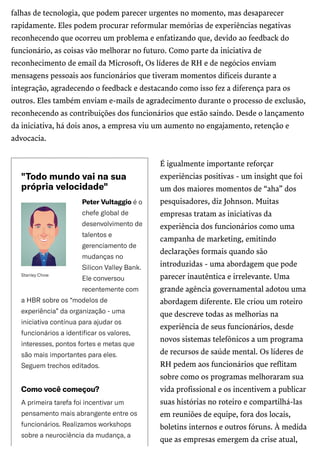 /
StanleyChow
"Todomundovainasua
própriavelocidade"
PeterVultaggioéo
chefeglobalde
desenvolvimentode
talentose
gerenciamentode
mudançasno
SiliconValleyBank.
Eleconversou
recentementecom
aHBRsobreos“modelosde
experiência”daorganização-uma
iniciativacontínuaparaajudaros
funcionáriosaidentificarosvalores,
interesses,pontosfortesemetasque
sãomaisimportantesparaeles.
Seguemtrechoseditados.
Comovocêcomeçou?
Aprimeiratarefafoiincentivarum
pensamentomaisabrangenteentreos
funcionários.Realizamosworkshops
sobreaneurociênciadamudança,a
falhas de tecnologia, que podem parecer urgentes no momento, mas desaparecer
rapidamente. Eles podem procurar reformular memórias de experiências negativas
reconhecendo que ocorreu um problema e enfatizando que, devido ao feedback do
funcionário, as coisas vão melhorar no futuro. Como parte da iniciativa de
reconhecimento de email da Microsoft, Os líderes de RH e de negócios enviam
mensagens pessoais aos funcionários que tiveram momentos difíceis durante a
integração, agradecendo o feedback e destacando como isso fez a diferença para os
outros. Eles também enviam e-mails de agradecimento durante o processo de exclusão,
reconhecendo as contribuições dos funcionários que estão saindo. Desde o lançamento
da iniciativa, há dois anos, a empresa viu um aumento no engajamento, retenção e
advocacia.
É igualmente importante reforçar
experiências positivas - um insight que foi
um dos maiores momentos de “aha” dos
pesquisadores, diz Johnson. Muitas
empresas tratam as iniciativas da
experiência dos funcionários como uma
campanha de marketing, emitindo
declarações formais quando são
introduzidas - uma abordagem que pode
parecer inautêntica e irrelevante. Uma
grande agência governamental adotou uma
abordagem diferente. Ele criou um roteiro
que descreve todas as melhorias na
experiência de seus funcionários, desde
novos sistemas telefônicos a um programa
de recursos de saúde mental. Os líderes de
RH pedem aos funcionários que reflitam
sobre como os programas melhoraram sua
vida profissional e os incentivem a publicar
suas histórias no roteiro e compartilhá-las
em reuniões de equipe, fora dos locais,
boletins internos e outros fóruns. À medida
que as empresas emergem da crise atual,
 