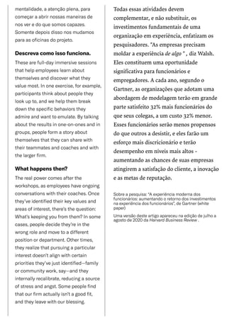 /
mentalidade,aatençãoplena,para
começaraabrirnossasmaneirasde
nosveredoquesomoscapazes.
Somentedepoisdissonosmudamos
paraasoficinasdoprojeto.
Descrevacomoissofunciona.
Thesearefull-dayimmersivesessions
thathelpemployeeslearnabout
themselvesanddiscoverwhatthey
valuemost.Inoneexercise,forexample,
participantsthinkaboutpeoplethey
lookupto,andwehelpthembreak
downthespecificbehaviorsthey
admireandwanttoemulate.Bytalking
abouttheresultsinone-on-onesandin
groups,peopleformastoryabout
themselvesthattheycansharewith
theirteammatesandcoachesandwith
thelargerfirm.
Whathappensthen?
Therealpowercomesafterthe
workshops,asemployeeshaveongoing
conversationswiththeircoaches.Once
they’veidentifiedtheirkeyvaluesand
areasofinterest,there’sthequestion:
What’skeepingyoufromthem?Insome
cases,peopledecidethey’reinthe
wrongroleandmovetoadifferent
positionordepartment.Othertimes,
theyrealizethatpursuingaparticular
interestdoesn’talignwithcertain
prioritiesthey’vejustidentified—family
orcommunitywork,say—andthey
internallyrecalibrate,reducingasource
ofstressandangst.Somepeoplefind
thatourfirmactuallyisn’tagoodfit,
andtheyleavewithourblessing.
Todas essas atividades devem
complementar, e não substituir, os
investimentos fundamentais de uma
organização em experiência, enfatizam os
pesquisadores. "As empresas precisam
moldar a experiência de algo " , diz Walsh.
Eles constituem uma oportunidade
significativa para funcionários e
empregadores. A cada ano, segundo o
Gartner, as organizações que adotam uma
abordagem de modelagem terão em grande
parte satisfeito 32% mais funcionários do
que seus colegas, a um custo 32% menor.
Esses funcionários serão menos propensos
do que outros a desistir, e eles farão um
esforço mais discricionário e terão
desempenho em níveis mais altos -
aumentando as chances de suas empresas
atingirem a satisfação do cliente, a inovação
e as metas de reputação.
Sobreapesquisa:“Aexperiênciamodernados
funcionários:aumentandooretornodosinvestimentos
naexperiênciadosfuncionários”,deGartner(white
paper)
Umaversãodesteartigoapareceunaediçãodejulhoaagostode2020daHarvardBusinessReview.
 