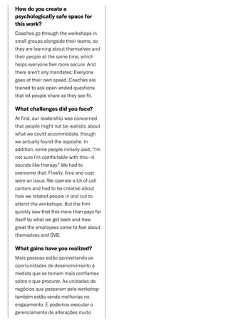 /
Howdoyoucreatea
psychologicallysafespacefor
thiswork?
Coachesgothroughtheworkshopsin
smallgroupsalongsidetheirteams,so
theyarelearningaboutthemselvesand
theirpeopleatthesametime,which
helpseveryonefeelmoresecure.And
therearen’tanymandates:Everyone
goesattheirownspeed.Coachesare
trainedtoaskopen-endedquestions
thatletpeopleshareastheyseefit.
Whatchallengesdidyouface?
Atfirst,ourleadershipwasconcerned
thatpeoplemightnotberealisticabout
whatwecouldaccommodate,though
weactuallyfoundtheopposite.In
addition,somepeopleinitiallysaid,“I’m
notsureI’mcomfortablewiththis—it
soundsliketherapy.”Wehadto
overcomethat.Finally,timeandcost
wereanissue.Weoperatealotofcall
centersandhadtobecreativeabout
howwerotatedpeopleinandoutto
attendtheworkshops.Butthefirm
quicklysawthatthismorethanpaysfor
itselfbywhatwegetbackandhow
greattheemployeescometofeelabout
themselvesandSVB.
Whatgainshaveyourealized?
Maispessoasestãoaproveitandoas
oportunidadesdedesenvolvimentoà
medidaquesetornammaisconfiantes
sobreoqueprocurar.Asunidadesde
negóciosquepassarampeloworkshop
tambémestãovendomelhoriasno
engajamento.Epodemosexecutaro
gerenciamentodealteraçõesmuito
 