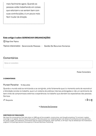 /
maisfacilmenteagora.Quandoas
pessoasestãotrabalhandoemcoisas
quevalorizamesesentembemcom
suascontribuições,éumpoucomais
fácilmudardedireção.
Tópicosrelacionados: GerenciandoPessoas | GestãoDeRecursosHumanos
EsteartigoésobreGERENCIARORGANIZAÇÕES
 SigaEsteTópico
Comentários
Deixeumcomentário
PostarComentário
 Resposta 1 0
2COMENTÁRIOS
PuneetParashar 13diasatrás
Quandoomundoestásereiniciandoesecorrigindo,sintofortementequeéomomentocertodereconstruir
afelicidadecorretanotrabalho,queéumsistemadepráticasinternasprolongadasenãoumsentimentode
bemvindodecompromissosexternoseexperiênciasnotrabalhoqueatendemàsexpectativasdaspessoas.
Sorrisos
DIRETRIZESDEPUBLICAÇÃO
WehopetheconversationsthattakeplaceonHBR.orgwillbeenergetic,constructive,andthought-provoking.Tocomment,readers
mustsigninorregister.Andtoensurethequalityofthediscussion,ourmoderatingteamwillreviewallcommentsandmayeditthem
forclarity,length,andrelevance.Commentsthatareoverlypromotional,mean-spirited,oroff-topicmaybedeletedperthemoderators'
judgment.AllpostingsbecomethepropertyofHarvardBusinessPublishing.
 ParticipeDaConversa
 