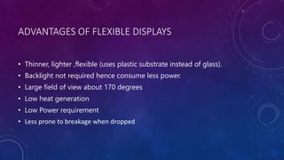 ADVANTAGES OF FLEXIBLE DISPLAYS
• Thinner, lighter ,flexible (uses plastic substrate instead of glass).
• Backlight not required hence consume less power.
• Large field of view about 170 degrees
• Low heat generation
• Low Power requirement
• Less prone to breakage when dropped
 