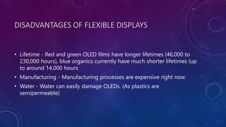DISADVANTAGES OF FLEXIBLE DISPLAYS
• Lifetime - Red and green OLED films have longer lifetimes (46,000 to
230,000 hours), blue organics currently have much shorter lifetimes (up
to around 14,000 hours
• Manufacturing - Manufacturing processes are expensive right now.
• Water - Water can easily damage OLEDs. (As plastics are
semipermeable)
 