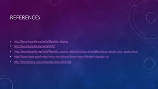 REFERENCES
• http://en.wikipedia.org/wiki/Flexible_display
• http://en.wikipedia.org/wiki/OLED
• http://en.wikipedia.org/wiki/Flexible_organic_light-emitting_diode#Technical_details_and_applications
• http://www.cnet.com/news/what-you-should-know-about-flexible-displays-faq
• http://electronics.howstuffworks.com/oled.htm
 