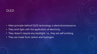 OLED
• Main principle behind OLED technology is electroluminescence.
• They emit light with the application of electricity.
• They doesn’t require any backlight. i.e., they are self emitting.
• They are made from carbon and hydrogen.
 
