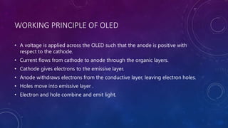 WORKING PRINCIPLE OF OLED
• A voltage is applied across the OLED such that the anode is positive with
respect to the cathode.
• Current flows from cathode to anode through the organic layers.
• Cathode gives electrons to the emissive layer.
• Anode withdraws electrons from the conductive layer, leaving electron holes.
• Holes move into emissive layer .
• Electron and hole combine and emit light.
 