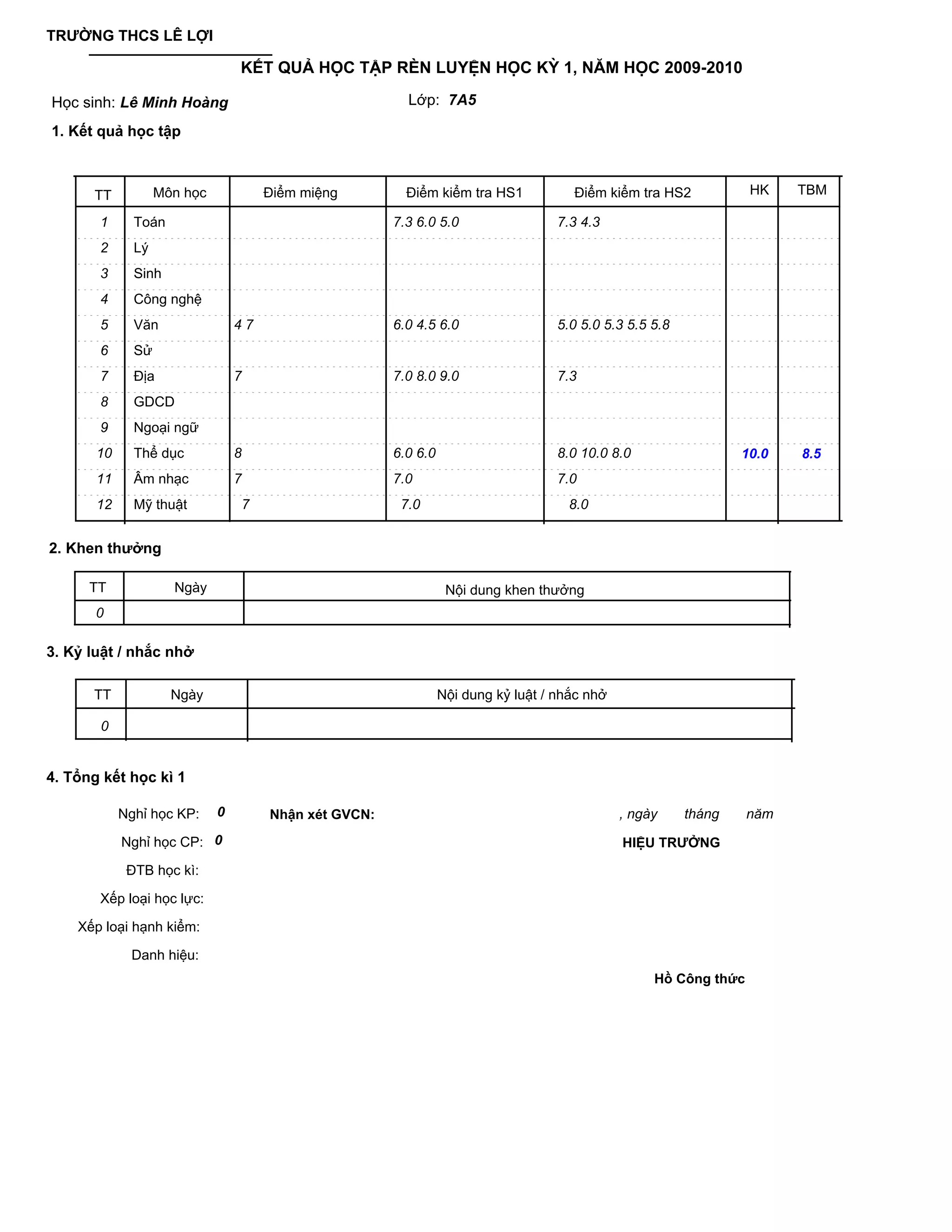 TRƯỜNG THCS LÊ LỢI

                                 KẾT QUẢ HỌC TẬP RÈN LUYỆN HỌC KỲ 1, NĂM HỌC 2009-2010

Học sinh: Lê Minh Hoàng                                  Lớp: 7A5

1. Kết quả học tập



      TT           Môn học            Điểm miệng         Điểm kiểm tra HS1            Điểm kiểm tra HS2            HK    TBM

       1      Toán                                     7.3 6.0 5.0                  7.3 4.3
       2      Lý
       3      Sinh
       4      Công nghệ
       5      Văn                47                    6.0 4.5 6.0                  5.0 5.0 5.3 5.5 5.8
       6      Sử
       7      Địa                7                     7.0 8.0 9.0                  7.3
       8      GDCD
       9      Ngoại ngữ
       10     Thể dục            8                     6.0 6.0                      8.0 10.0 8.0                  10.0   8.5
       11     Âm nhạc            7                     7.0                          7.0
       12     Mỹ thuật            7                     7.0                          8.0


2. Khen thưởng

      TT             Ngày                                         Nội dung khen thưởng
       0

3. Kỷ luật / nhắc nhở

      TT             Ngày                                        Nội dung kỷ luật / nhắc nhở

       0


4. Tổng kết học kì 1

            Nghỉ học KP:     0        Nhận xét GVCN:                                           , ngày     tháng    năm

            Nghỉ học CP: 0                                                                     HIỆU TRƯỞNG

             ĐTB học kì:

       Xếp loại học lực:

    Xếp loại hạnh kiểm:

             Danh hiệu:
                                                                                                    Hồ Công thức
 