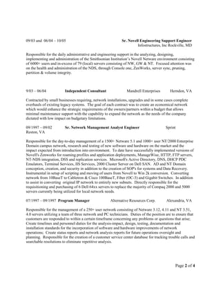 Page 2 of 4
09/03 and 06/04 – 10/05 Sr. Novell Engineering Support Engineer
Infostructures, Inc Rockville, MD
Responsible for the daily administrative and engineering support in the analyzing, designing,
implementing and administration of the Smithsonian Institution’s Novell Netware environment consisting
of 6000+ users and in-excess of 79 (local) servers consisting of NW, GW & NT. Focused attention was
on the health and administration of the NDS, through Console one, ZenWorks, server sync, pruning,
partition & volume integrity.
9/03 – 06/04 Independent Consultant Mandrell Enterprises Herndon, VA
Contracted by small businesses requiring, network installations, upgrades and in some cases complete
overhauls of existing legacy systems. The goal of each contract was to create an economical network
which would enhance the strategic requirements of the owners/partners within a budget that allows
minimal maintenance support with the capability to expand the network as the needs of the company
dictated with low impact on budgetary limitations.
09/1997 – 09/02 Sr. Network Management Analyst Engineer Sprint
Reston, VA
Responsible for the day-to-day management of a 1500+ Netware 5.1 and 1000+ user NT/2000 Enterprise
Domain campus network, research and testing of new software and hardware on the market and the
impact expected from introduction into environment. To date have successfully implemented versions of
Novell's Zenworks for roaming profiles and application deployments, ManageWise, HTTP, FTP servers,
NT-NDS integration, DSS and replication services. Microsoft's Active Directory, DNS, DHCP PDC
Emulators, Terminal Services, IIS Services, 2000 Cluster Server on Dell SAN. AD and NT Domain
conception, creation, and security in addition to the creation of SOP's for systems and Data Recovery.
Instrumental in setup of scripting and moving of users from Novell to Win 2k conversion. Converting
network from 10BaseT to Cabletron & Cisco 100BaseT, Fiber (OC-3) and Gigabit Switches. In addition
to assist in converting original IP network to entirely new subnets. Directly responsible for the
requisitioning and purchasing of 6 Dell 64xx servers to replace the majority of Compaq 2000 and 5000
servers currently being utilized for local network needs.
07/1997 – 09/1997 Program Manager Alternative Resources Corp. Alexandria, VA
Responsible for the management of a 250+ user network consisting of Netware 3.12, 4.11 and NT 3.51,
4.0 servers utilizing a team of three network and PC technicians. Duties of the position are to ensure that
customers are responded to within a certain timeframe concerning any problems or questions that arise;
Create timelines and personnel duties for the analysis-impact, design, testing, documentation and
installation standards for the incorporation of software and hardware improvements of network
operations; Create status reports and network analysis reports for future operations oversight and
planning. Responsible for the creation of a customer service center database for tracking trouble calls and
searchable resolutions to eliminate repetitive analysis.
 
