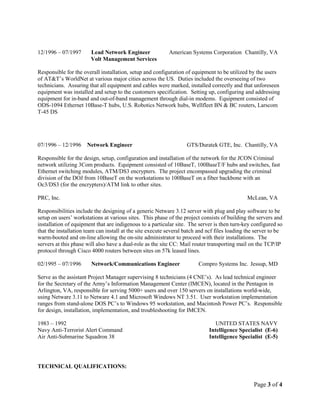 Page 3 of 4
12/1996 – 07/1997 Lead Network Engineer American Systems Corporation Chantilly, VA
Volt Management Services
Responsible for the overall installation, setup and configuration of equipment to be utilized by the users
of AT&T’s WorldNet at various major cities across the US. Duties included the overseeing of two
technicians. Assuring that all equipment and cables were marked, installed correctly and that unforeseen
equipment was installed and setup to the customers specification. Setting up, configuring and addressing
equipment for in-band and out-of-band management through dial-in modems. Equipment consisted of
ODS-1094 Ethernet 10Base-T hubs, U.S. Robotics Network hubs, Wellfleet BN & BC routers, Larscom
T-45 DS
07/1996 – 12/1996 Network Engineer GTS/Duratek GTE, Inc. Chantilly, VA
Responsible for the design, setup, configuration and installation of the network for the JCON Criminal
network utilizing 3Com products. Equipment consisted of 10BaseT, 100BaseT/F hubs and switches, fast
Ethernet switching modules, ATM/DS3 encrypters. The project encompassed upgrading the criminal
division of the DOJ from 10BaseT on the workstations to 100BaseT on a fiber backbone with an
Oc3/DS3 (for the encrypters)/ATM link to other sites.
PRC, Inc. McLean, VA
Responsibilities include the designing of a generic Netware 3.12 server with plug and play software to be
setup on users’ workstations at various sites. This phase of the project consists of building the servers and
installation of equipment that are indigenous to a particular site. The server is then turn-key configured so
that the installation team can install at the site execute several batch and ncf files loading the server to be
warm-booted and on-line allowing the on-site administrator to proceed with their installations. The
servers at this phase will also have a dual-role as the site CC: Mail router transporting mail on the TCP/IP
protocol through Cisco 4000 routers between sites on 57k leased lines.
02/1995 – 07/1996 Network/Communications Engineer Compro Systems Inc. Jessup, MD
Serve as the assistant Project Manager supervising 8 technicians (4 CNE’s). As lead technical engineer
for the Secretary of the Army’s Information Management Center (IMCEN), located in the Pentagon in
Arlington, VA, responsible for serving 5000+ users and over 150 servers on installations world-wide,
using Netware 3.11 to Netware 4.1 and Microsoft Windows NT 3.51. User workstation implementation
ranges from stand-alone DOS PC’s to Windows 95 workstation, and Macintosh Power PC’s. Responsible
for design, installation, implementation, and troubleshooting for IMCEN.
1983 – 1992 UNITED STATES NAVY
Navy Anti-Terrorist Alert Command Intelligence Specialist (E-6)
Air Anti-Submarine Squadron 38 Intelligence Specialist (E-5)
TECHNICAL QUALIFICATIONS:
 
