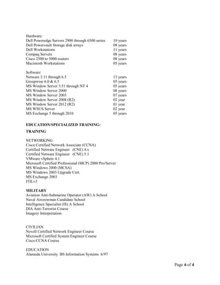 Page 4 of 4
Hardware:
Dell Poweredge Servers 2900 through 6500 series 10 years
Dell Powervault Storage disk arrays 08 years
Dell Workstations 11 years
Compaq Servers 08 years
Cisco 2500 to 5000 routers 08 years
Macintosh Workstations 05 years
Software:
Netware 3.11 through 6.5 13 years
Groupwise 6.0 & 6.5 05 years
MS Window Server 3.51 through NT 4 05 years
MS Window Server 2000 08 years
MS Window Server 2003 07 years
MS Window Server 2008 (R2) 02 year
MS Window Server 2012 (R2) 01 year
MS WSUS Server 02 year
MS Exchange 5 through 2010 05 years
EDUCATION/SPECIALIZED TRAINING:
TRAINING
NETWORKING
Cisco Certified Network Associate (CCNA)
Certified Netware Engineer (CNE) 4.x
Certified Netware Engineer (CNE) 5.1
VMware vSphere 4.1
Microsoft Certified Professional (MCP) 2000 Pro/Server
MS Windows 2000 (MCSA)
MS Windows 2003 Upgrade Cert.
MS Exchange 2003
ITILv3
MILITARY
Aviation Anti-Submarine Operator (AW) A School
Naval Aircrewman Candidate School
Intelligence Specialist (IS) A School
DIA Anti-Terrorist Course
Imagery Interpretation
CIVILIAN
Novell Certified Network Engineer Course
Microsoft Certified System Engineer Course
Cisco CCNA Course
EDUCATION
Alameda University BS Information Systems 6/97
 