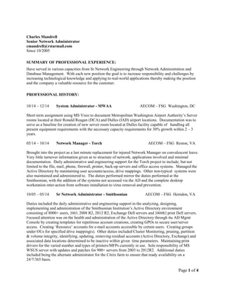 Page 1 of 4
Charles Mandrell
Senior Network Administrator
cmandrell@rstarmail.com
Since 10/2005
SUMMARY OF PROFESSIONAL EXPERIENCE:
Have served in various capacities from Sr Network Engineering through Network Administration and
Database Management. With each new position the goal is to increase responsibility and challenges by
increasing technological knowledge and applying to real-world applications thereby making the position
and the company a valuable resource for the customer.
PROFESSIONAL HISTORY:
10/14 – 12/14 System Administrator - MWAA AECOM – FSG Washington, DC
Short term assignment using MS Visio to document Metropolitan Washington Airport Authority’s Server
rooms located at their Ronald Reagan (DCA) and Dulles (IAD) airport locations. Documentation was to
serve as a baseline for creation of new server room located at Dulles facility capable of handling all
present equipment requirements with the necessary capacity requirements for 30% growth within 2 – 3
years.
05/14 – 10/14 Network Manager - Torch AECOM – FSG Reston, VA
Brought into the project as a last minute replacement for injured Network Manager on convalescent leave.
Very little turnover information given as to structure of network, applications involved and minimal
documentation. Daily administrative and engineering support for the Torch project to include, but not
limited to the file, mail, phone, firewall, printer, back-up servers and office access systems. Managed the
Active Directory by maintaining user accounts/access, drive mappings. Other non-typical systems were
also maintained and administered to. The duties performed mirror the duties performed at the
Smithsonian, with the addition of the systems not accessed via the AD and the complete desktop
workstation inter-action from software installation to virus removal and prevention.
10/05 – 05/14 Sr Network Administrator - Smithsonian AECOM – FSG Herndon, VA
Duties included the daily administrative and engineering support in the analyzing, designing,
implementing and administration of the Smithsonian Institution’s Active Directory environment
consisting of 8000+ users, 2003, 2008 R2, 2012 R2, Exchange Dell servers and 2008R2 print Dell servers.
Focused attention was on the health and administration of the Active Directory through the AD Mgmt
Console by creating templates for repetitious account creations, creating GPOs to secure user/server
access. Creating ‘Resource’ accounts for e-mail accounts accessible by certain users. Creating groups
under OUs for specified drive mapping(s). Other duties included Cluster Monitoring, pruning, partition
& volume integrity, identifying, updating, removing residual accounts (Active Directory, Exchange) and
associated data locations determined to be inactive within given time parameters. Maintaining print
drivers for the varied number and types of printers/MFPs currently in use. Sole responsibility of MS
WSUS server with updates and patches for 900+ servers from 2003 to 2012R2. Additional duties
included being the alternate administrator for the Citrix farm to ensure that ready availability on a
24/7/365 basis.
 