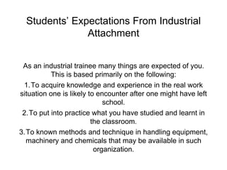 Students’ Expectations From Industrial
Attachment
As an industrial trainee many things are expected of you.
This is based primarily on the following:
1.To acquire knowledge and experience in the real work
situation one is likely to encounter after one might have left
school.
2.To put into practice what you have studied and learnt in
the classroom.
3.To known methods and technique in handling equipment,
machinery and chemicals that may be available in such
organization.
 