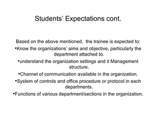 Students’ Expectations cont.
Based on the above mentioned, the trainee is expected to:
•Know the organizations’ aims and objective, particularly the
department attached to.
•understand the organization settings and it Management
structure.
•Channel of communication available in the organization.
•System of controls and office procedure or protocol in each
departments.
•Functions of various department/sections in the organization.
 