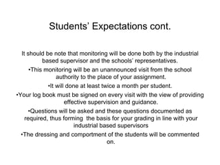 Students’ Expectations cont.
It should be note that monitoring will be done both by the industrial
based supervisor and the schools’ representatives.
•This monitoring will be an unannounced visit from the school
authority to the place of your assignment.
•It will done at least twice a month per student.
•Your log book must be signed on every visit with the view of providing
effective supervision and guidance.
•Questions will be asked and these questions documented as
required, thus forming the basis for your grading in line with your
industrial based supervisors
•The dressing and comportment of the students will be commented
on.
 