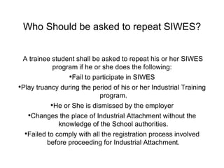 Who Should be asked to repeat SIWES?
A trainee student shall be asked to repeat his or her SIWES
program if he or she does the following:
•Fail to participate in SIWES
•Play truancy during the period of his or her Industrial Training
program.
•He or She is dismissed by the employer
•Changes the place of Industrial Attachment without the
knowledge of the School authorities.
•Failed to comply with all the registration process involved
before proceeding for Industrial Attachment.
 