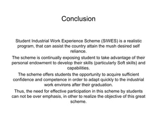 Conclusion
Student Industrial Work Experience Scheme (SIWES) is a realistic
program, that can assist the country attain the mush desired self
reliance.
The scheme is continually exposing student to take advantage of their
personal endowment to develop their skills (particularly Soft skills) and
capabilities.
The scheme offers students the opportunity to acquire sufficient
confidence and competence in order to adapt quickly to the industrial
work environs after their graduation.
Thus, the need for effective participation in this scheme by students
can not be over emphasis, in other to realize the objective of this great
scheme.
 