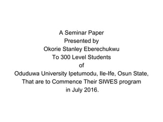 A Seminar Paper
Presented by
Okorie Stanley Eberechukwu
To 300 Level Students
of
Oduduwa University Ipetumodu, Ile-Ife, Osun State,
That are to Commence Their SIWES program
in July 2016.
 