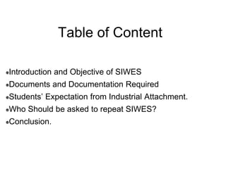 Table of Content
Introduction and Objective of SIWES
Documents and Documentation Required
Students’ Expectation from Industrial Attachment.
Who Should be asked to repeat SIWES?
Conclusion.
 