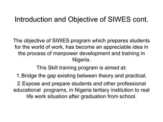 Introduction and Objective of SIWES cont.
The objective of SIWES program which prepares students
for the world of work, has become an appreciable idea in
the process of manpower development and training in
Nigeria.
This Skill training program is aimed at:
1.Bridge the gap existing between theory and practical,
2.Expose and prepare students and other professional
educational programs, in Nigeria tertiary institution to real
life work situation after graduation from school.
 