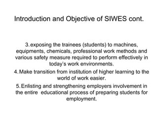 Introduction and Objective of SIWES cont.
3.exposing the trainees (students) to machines,
equipments, chemicals, professional work methods and
various safety measure required to perform effectively in
today’s work environments.
4.Make transition from institution of higher learning to the
world of work easier.
5.Enlisting and strengthening employers involvement in
the entire educational process of preparing students for
employment.
 