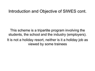 Introduction and Objective of SIWES cont.
This scheme is a tripartite program involving the
students, the school and the industry (employers).
It is not a holiday resort, neither is it a holiday job as
viewed by some trainees
 