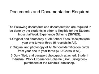 Documents and Documentation Required
The Following documents and documentation are required to
be done by the students in other to illegible for the Student
Industrial Work Experience Scheme (SIWES):
1.Original and photocopy of All School Fees Receipts from
year one to year three (6 receipts in All).
2.Original and photocopy of All School Identification cards
from year one to year three (3 ID Cards in All).
3.Duly filled, and passport photograph attached, Student
Industrial Work Experience Scheme (SIWES) log book
purchased at the Schools’ bookshop.
 