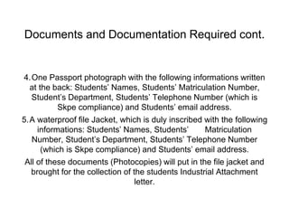 Documents and Documentation Required cont.
4.One Passport photograph with the following informations written
at the back: Students’ Names, Students’ Matriculation Number,
Student’s Department, Students’ Telephone Number (which is
Skpe compliance) and Students’ email address.
5.A waterproof file Jacket, which is duly inscribed with the following
informations: Students’ Names, Students’ Matriculation
Number, Student’s Department, Students’ Telephone Number
(which is Skpe compliance) and Students’ email address.
All of these documents (Photocopies) will put in the file jacket and
brought for the collection of the students Industrial Attachment
letter.
 