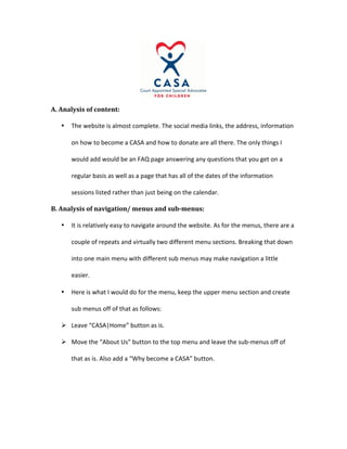 A.	Analysis	of	content:	
• The	website	is	almost	complete.	The	social	media	links,	the	address,	information	
on	how	to	become	a	CASA	and	how	to	donate	are	all	there.	The	only	things	I	
would	add	would	be	an	FAQ	page	answering	any	questions	that	you	get	on	a	
regular	basis	as	well	as	a	page	that	has	all	of	the	dates	of	the	information	
sessions	listed	rather	than	just	being	on	the	calendar.		
B.	Analysis	of	navigation/	menus	and	sub-menus:	
• It	is	relatively	easy	to	navigate	around	the	website.	As	for	the	menus,	there	are	a	
couple	of	repeats	and	virtually	two	different	menu	sections.	Breaking	that	down	
into	one	main	menu	with	different	sub	menus	may	make	navigation	a	little	
easier.	
• Here	is	what	I	would	do	for	the	menu,	keep	the	upper	menu	section	and	create	
sub	menus	off	of	that	as	follows:	
Ø Leave	“CASA|Home”	button	as	is.		
Ø Move	the	“About	Us”	button	to	the	top	menu	and	leave	the	sub-menus	off	of	
that	as	is.	Also	add	a	“Why	become	a	CASA”	button.	
 